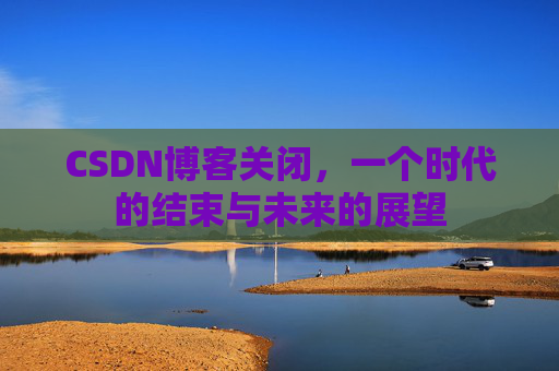 CSDN博客关闭，一个时代的结束与未来的展望